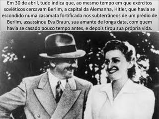 Em 30 de abril, tudo indica que, ao mesmo tempo em que exércitos
soviéticos cercavam Berlim, a capital da Alemanha, Hitler, que havia se
escondido numa casamata fortificada nos subterrâneos de um prédio de
Berlim, assassinou Eva Braun, sua amante de longa data, com quem
havia se casado pouco tempo antes, e depois tirou sua própria vida.
 