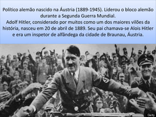 Político alemão nascido na Áustria (1889-1945). Liderou o bloco alemão
durante a Segunda Guerra Mundial.
Adolf Hitler, considerado por muitos como um dos maiores vilões da
história, nasceu em 20 de abril de 1889. Seu pai chamava-se Alois Hitler
e era um inspetor de alfândega da cidade de Braunau, Áustria.
 