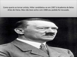 Como queria se tornar artista, Hitler candidatou-se em 1907 à Academia de Belas
Artes de Viena. Mas não teve sorte e em 1908 seu pedido foi recusado.
 