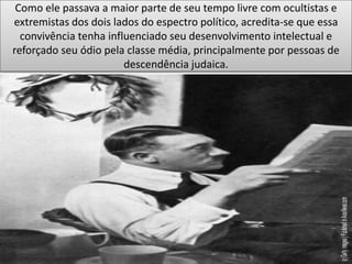 Como ele passava a maior parte de seu tempo livre com ocultistas e
extremistas dos dois lados do espectro político, acredita-se que essa
convivência tenha influenciado seu desenvolvimento intelectual e
reforçado seu ódio pela classe média, principalmente por pessoas de
descendência judaica.
 