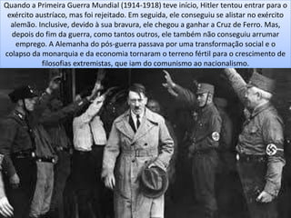 Quando a Primeira Guerra Mundial (1914-1918) teve início, Hitler tentou entrar para o
exército austríaco, mas foi rejeitado. Em seguida, ele conseguiu se alistar no exército
alemão. Inclusive, devido à sua bravura, ele chegou a ganhar a Cruz de Ferro. Mas,
depois do fim da guerra, como tantos outros, ele também não conseguiu arrumar
emprego. A Alemanha do pós-guerra passava por uma transformação social e o
colapso da monarquia e da economia tornaram o terreno fértil para o crescimento de
filosofias extremistas, que iam do comunismo ao nacionalismo.
 