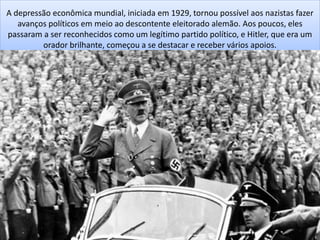 A depressão econômica mundial, iniciada em 1929, tornou possível aos nazistas fazer
avanços políticos em meio ao descontente eleitorado alemão. Aos poucos, eles
passaram a ser reconhecidos como um legítimo partido político, e Hitler, que era um
orador brilhante, começou a se destacar e receber vários apoios.
 