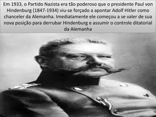 Em 1933, o Partido Nazista era tão poderoso que o presidente Paul von
Hindenburg (1847-1934) viu-se forçado a apontar Adolf Hitler como
chanceler da Alemanha. Imediatamente ele começou a se valer de sua
nova posição para derrubar Hindenburg e assumir o controle ditatorial
da Alemanha
 