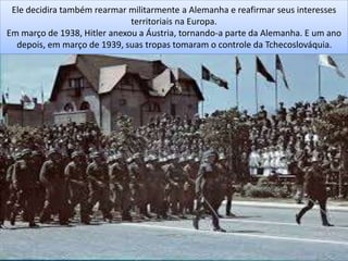 Ele decidira também rearmar militarmente a Alemanha e reafirmar seus interesses
territoriais na Europa.
Em março de 1938, Hitler anexou a Áustria, tornando-a parte da Alemanha. E um ano
depois, em março de 1939, suas tropas tomaram o controle da Tchecoslováquia.
 