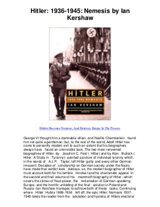 Hitler: 1936-1945: Nemesis by Ian
Kershaw
Hubris Becomes Nemesis, And Destroys Europe In The Process
George VI thought him a damnable villain, and Neville Chamberlain found
him not quite a gentleman; but, to the rest of the world, Adolf Hitler has
come to personify modern evil to such an extent that his biographers
always have faced an unenviable task. The two more renowned
biographies of Hitler--by Joachim C. Fest ( Hitler) and by Alan Bullock (
Hitler: A Study in Tyranny)--painted a picture of individual tyranny which,
in the words of A.J.P. Taylor, left Hitler guilty and every other German
innocent. Decades of scholarship on German society under the Nazis
have made that verdict look dubious; so, the modern biographer of Hitler
must account both for his terrible mindset and his charismatic appeal. In
the second and final volume of his mammoth biography of Hitler--which
covers the climax of Nazi power, the reclamation of German-speaking
Europe, and the horrific unfolding of the final solution in Poland and
Russia--Ian Kershaw manages to achieve both of these tasks. Continuing
where Hitler: Hubris 1889-1936 left off, the epic Hitler: Nemesis 1937-
1945 takes the reader from the adulation and hysteria of Hitlers electoral
 