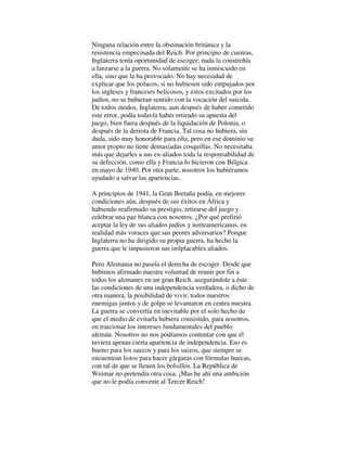 Ninguna relación entre la obstinación británica y la
resistencia empecinada del Reich. Por principio de cuentas,
Inglaterra tenía oportunidad de escoger; nada la constreñía
a lanzarse a la guerra. No solamente se ha inmiscuido en
ella, sino que la ha provocado. No hay necesidad de
explicar que los polacos, si no hubiesen sido empujados por
los ingleses y franceses belicosos, y éstos excitados por los
judíos, no se hubieran sentido con la vocación del suicida.
De todos modos, Inglaterra, aun después de haber cometido
este error, podía todavía haber retirado su apuesta del
juego, bien fuera después de la liquidación de Polonia, o
después de la derrota de Francia. Tal cosa no hubiera, sin
duda, sido muy honorable para ella; pero en ese dominio su
amor propio no tiene demasiadas cosquillas. No necesitaba
más que dejarles a sus ex-aliados toda la responsabilidad de
su defección, como ella y Francia lo hicieron con Bélgica
en mayo de 1940. Por otra parte, nosotros los hubiéramos
ayudado a salvar las apariencias.
A principios de 1941, la Gran Bretaña podía, en mejores
condiciones aún, después de sus éxitos en África y
habiendo reafirmado su prestigio, retirarse del juego y
celebrar una paz blanca con nosotros. ¿Por qué prefirió
aceptar la ley de sus aliados judíos y norteamericanos, en
realidad más voraces que sus peores adversarios? Porque
Inglaterra no ha dirigido su propia guerra, ha hecho la
guerra que le impusieron sus imlplacables aliados.
Pero Alemania no paseía el derecha de escoger. Desde que
hubimos afirmado nuestra voluntad de reunir por fin a
todos los alemanes en un gran Reich, asegurándole a éste
las condiciones de una independencia verdadera, o dicho de
otra manera, la posibilidad de vivir, todos nuestros
enemigas juntos y de golpe se levantaron en centra nuestra.
La guerra se convertía en inevitable por el solo hecho de
que el medio de evitarla hubiera consistido, para nosotros,
en traicionar los intereses fundamentales del pueblo
alemán. Nosotros no nos podíamos contentar con que él
tuviera apenas cierta apariencia de independencia. Eso es
bueno para los suecos y para los suizos, que siempre se
encuentran listos para hacer gárgaras con fórmulas huecas,
con tal de que se llenen los bolsillos. La República de
Weimar no pretendía otra cosa. ¡Mas he ahí una ambición
que no le podía convenir al Tercer Reich!
 