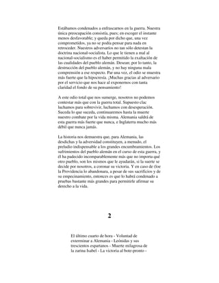 Estábamos condenados a enfrascarnos en la guerra. Nuestra
única preocupación consistía, pues; en escoger el instante
menos desfavorable; y queda por dicho que, una vez
comprometidos, ya no se podía pensar para nada en
retroceder. Nuestros adversaríos no tan sólo detestan la
doctrina nacional-socialista. Lo que le tienen a mal al
nacional-socialismo es el haber permitido la exaltación de
las cualidades del pueblo alemán. Desean; por lo tanto, la
destrucción del pueblo alemán, y no hay ninguna mala
comprensión a ese respecto. Par una vez, el odio se muestra
más fuerte que la hipocresía. ¡Muchas gracias al adversario
por el servicio que nos hace al exponernos con tanta
claridad el fondo de su pensamiento!
A este odio total que nos sumerge, nosotros no podemos
contestar más que con la guerra total. Supuesto clac
luchamos para sobrevivir, luchamos con desesperación.
Suceda lo que suceda, continuaremos hasta la muerte
nuestro combate por la vida misma. Alemania saldrá de
esta guerra más fuerte que nunca, e Inglaterra mucho más
débil que nunca jamás.
La historia nos demuestra que, para Alemania, las
desdichas y la adversidad constituyen, a menudo, el
preludio indispensable a los grandes encumbramientos. Los
sufrimientos del pueblo alemán en el curso de esta guerra, y
él ha padecido incomparablemente más que no importa qué
otro pueblo, son los mismos que le ayudarán, si la suerte se
decide por nosotros, a coronar su victoria. Y en caso de (loe
la Providencia lo abandonara, a pesar de sus sacrificios y de
su empecinamiento, entonces es que lo habrá condenado a
pruebas bastante más grandes para permitirle afirmar su
derecho a la vida.
2
El último cuarto de hora - Voluntad de
exterminar a Alemania - Leónidas y sus
trescientos espartanos - Muerte milagrosa de
la zarina Isabel - La victoria al bote-pronto -
 