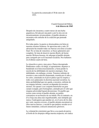 La guerra ha comenzado el 30 de enero de
1933.
Cuartel General del Führer,
6 de febrero de 1945
Después de cincuenta y cuatro meses de una lucha
gigantesca, llevada por una parte y por la otra con un
encarnizamiento sin precedente, el pueblo alemán se
encuentra solo enfrente de la coalición que pretende
aniquilarlo.
Por todas partes, la guerra se desencadena con furia en
nuestras mismas fronteras. Se aproxima más y más. El
adversario ha reunido todas sus fuerzas con miras al asalto
final. No se trata de vencernos; se busca aplastarnos por
completo. Se trata de deservir nuestro Reich, de borrar
nuestro Weltanschauung, de subyugar al pueblo alemán,
para castigarlo por su fe nacional-socialista. Nos hallamos
en el último cuarto de hora.
La situación es grave, muy grave. Parece desesperada.
Pudiéramos ceder a la fatiga, al agotamiento; dejarnos ir
hundiendo en el descorazonamiento; y hasta perder la
noción de las debilidades de nuestros enemigos. Esas
debilidades, sin embargo, existen. Tenemos enfrente de
nosotros a una coalición disparatada, reunida por el odio y
los celos, cimentada en el pavor pánico que les inspira a
todos esos judaizantes la doctrina nacional-socialista. La
única probabilidad que nos queda, a nosotros, enfrente de
ese magma informe, consiste en depender de nosotros
mismos. En oponer a ese conjunto heteróclito un gran
cuerpo exangüe, pero homogéneo, animado por el valor que
ninguna adversidad logrará desmoronar. Un pueblo que
resiste como resiste el pueblo alemán, no podría
consumirse en un brasero de esa índole. Por el contrario, en
él se forja una alma más inquebrantable, más intrépida que
nunca. Cualesquiera que puedan ser, en el curso de los días
por venir, nuestros reveses, el pueblo alemán encontrará en
ellos nuevas fuerzas, y suceda lo que pudiere suceder en el
futuro inmediato, conocerá amaneceres gloriosos.
La voluntad de exterminio que lleva a esa jauría de perros
al festín de los despojos obliga nuestra respuesta, nos indica
 