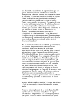 con claridad la vía que hemos de seguir, la única que nos
queda. Debemos continuar la lucha con la rabia de la
desesperación, sin volver el rostro atrás, siempre de frente
al adversario, defendiendo paso a paso el suelo de la patria.
De ese modo, mientras se siga luchando subsistirá la
esperanza, y ello nos impide, pues, pensar en que los
fuegos están arreglados de antemano. Y si, a pesar de toda,
el destino quisiera que, en el curso de la historia, fuésemos
una vez más aplastados por fuerzas superiores a las
nuestras, que sea con la cabeza alta y con el sentimiento de
que el honor del pueblo alemán ha permanecido sin
mancha. Un combate desesperado lleva consigo,
eternamente, un valor de ejemplo. ¡Que se acuerden de
Leónidas y de sus trescientos espartanos! De todos modas,
no cabe dentro de nuestro modo de ser el dejarnos degollar
como corderas. Se nos exterminará, quizás, ¡pero sin
llevarnos al matadero! '
No, no existe jamás situación desesperada. ¡Cuántas veces,
en la historia del pueblo alemán, se han producido
reversiones imprevistas! Federico II se encontró
arrinconado, durante la guerra de los Siete Años, expuesto
a los peores extremos. Durante el curso del invierno de
1762, había decidido que si no se producía ningún cambio
antes de tal día fijado por él, se entregaría en brazos de la
muerte por medio del veneno. Ahora bien, algunos días
antes de ese plaza, la Zarina murió inopinadamente, y la
situación cambió de manera milagrosa. Al igual del gran
Federico, nos enfrentamos can una coalición. Pues bien,
una coalición no constituye una realidad estable. Una
coalición no existe más que por la voluntad de algunos
hombres. Que desaparezca un Churchill, de repente, ¡y todo
puede cambiar! La élite inglesa cobrará acaso conciencia
del abismo que se abre ante ella; podría tender un
sobresalto. ¡Esos ingleses, por los cuales hemos combatido
indirectamente, y que serían los beneficiarios de nuestra
victoria . . . !
Todavía podemos apoderarnos de la victoria al bote-pronto.
i Ojalá se nos conceda el tiempo indispensable par a esa
acción 1
Porque se trata simplemente de no morir. Para el pueblo
alemán, sería una victoria el simple hecho de seguir
viviendo en la independencia. Eso bastarla para justificar
esta guerra, la cual no hubiera sido entonces una guerra
 