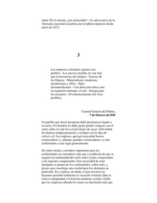 inútil. Por lo demás; ¡era ineluctable! : los adversarios de la
Alemania nacional-socialista me la habían impuesto desde
enero de 1933.
3
Las empresas coloniales agotan a los
pueblos - Los nuevos mondas no son más
que excrecencias del antiguo - Fracaso de
los blancas - Materialismo, fanatismo,
alcoholismo y sífilis - Hijos
desnaturalizados - Una dirección única cara
la expansión alemana: el este - Europa para
los europeos - El rebastecimiento del Asia
prolífica.
Cuartel General del Führer,
7 de febrero de1945
Un pueblo que desee prosperar debe permanecer ligado a
su tierra. Un hombre no debe jamás perder contacto con el
suelo sobre el cual tuvo el privilegio de nacer. Sólo habrá
de alejarse temporariamente y siempre con la idea de
volver a él. Los ingleses, que por necesidad fueron
colonizadores y, además, grandes colonizadores, se han
conformado a esta regla generalmente.
De todos modos, considero importante para los
continentales no extenderse más que a condición de que se
asegure la continuidad del suelo entre el país conquistador
y las regiones conquistadas. Esta necesidad de estar
arraigado es propia de los continentales, sobre todo, y
pienso que constituye una verdad para los alemanes en
particular. Eso explica, sin duda, el que nosotros no
hayamos poseído realmente la vocación colonial. Que se
tome la antigüedad o la historia moderna, resulta visible
que las empresas allende los mares no han hecho más que
 
