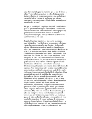 empobrecer a la larga a las naciones que se han dedicado a
ellas. Todas se han desgastado en ellas. Todas, por una
justa retribución de los acontecimientos, han acabado por
sucumbir bajo el empuje de las fuerzas que habían
suscitado o bien despertado. ¿Dónde hallar mejor ejemplo
que el de los helenos?
Lo que es verdad para los griegos antiguos, también lo es
para la época moderna y para los europeos. Es indudable
que la concentración sobre uno mismo constituye para los
pueblos una necesidad. Basta abarcar un periodo
suficientemente amplio para descubrir en los hechos una
confirmación de esta idea.
España, Francia e Inglaterra se han vuelto anémicas,
desvitalizándose y vaciándose en sus empresas coloniales
vanas. Los continentes a los que España e Inglaterra les
dieron vida, que crearon pieza por pieza, han adquirido
ahora una vida propia y resueltamente egoísta. Perdieron no
sólo el recuerdo de sus orígenes, sino también su idioma.
Sin embargo, son mundos fabricados a los cuales les falta
una alma, una cultura, una civilización originales. Desde
ese punto de vista., no vienen siendo otra cosa más que
simples excrecencias. Se puede hablar del éxito de nuevas
poblaciones en el caso de los continentes prácticamente
inhabitados. Ello explica a los Estados Unidos de
Norteamérica; ello explica a Australia. ¿Éxitos? Estamos de
acuerdo. Pero únicamente sobre un plan material. Resultan
construcciones artificiales, cuerpos sin edad, de los cuales
se ignora si han sobrepasado la edad de la infancia o si han
principiado a resentir la senilidad. En los continentes
habitados, el fracaso fue todavía más notable. Allí los
blancos no se han impuesto más que por la fuerza, y su
acción sobre los habitantes fue casi nula. Los hindúes han
seguido siendo hindúes; los chinos, chinos; los
musulmanes, musulmanes. Ningunas transformaciones
profundas, sobre el plano religioso menos que sobre los
otros, y a pesar del esfuerzo gigantesco de las misiones
cristianas. Muy raros son los casos de conversiones, y en
ello casi siempre se puede sospechar de su sinceridad, a
menos que se trate de simples de espíritu. Los blancos, a
pesar de todo, les han llevado algo a esos pueblos, lo peor
que hubiesen podido llevarles, las llagas de este mundo
nuestro: el materialismo, el fanatismo, el alcoholismo y la
sífilis. Respecto a lo demás, por que esos pueblos poseían
algo propio superior a lo que les podíamos dar, han
 