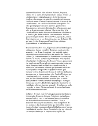permanecido siendo ellos mismos. Además, lo que se
intentó por la fuerza produjo resultados todavía peores. La
inteligencia nos ordenaría que nos abstuviésemos de
emplear esfuerzos de esa naturaleza, cuando sabemos que
resultarán vanos. Un solo éxito anotaremos al activo de los
colonizadores: han suscitado el odio en todas partes. Ese
odio que empuja a todos esos pueblos, que nosotros
despertamos, a arrojarnos lejos de ellos. ¡Hasta parece que
sólo se despertaron para tal cosa! ¡Que se me diga si la
colonización ha hecho aumentar el número de cristianos en
el mundo! ¿En dónde están las conversiones en multitud
que constituyen el éxito del Islam? Veo, aquí y allá, isletas
de cristianos, que lo son de nombre, más que de hecho. !He
ahí todo el éxito de esa magnífica religión cristiana,
detentadora de la verdad suprema!
Si consideramos bien todo, la política colonial de Europa se
salda por un fracaso completo. Tengo en cuenta un éxito
aparente, y eso desde el punto de vista material: quiero
hablar de ese monstruo que lleva por nombre los Estados
Unidos. ¡Y, verdaderamente, es un monstruo! En tanto que
Europa -su madre- lucha desesperadamente para alejar de
ella al peligro bolchevique, los Estados Unidos, guiados por
ese judaizante de Roosevelt, no encuentran nada mejor por
hacer sino poner toda su fabulosa potencia material al
servicio de los bárbaros asiáticos que pretenden aplastarla.
Por lo que toca a lo pasado, no podemos menos que
expresar visible disgusto ante la idea de millones de buenos
alemanes que se han expatriado a los Estados Unidos y que
constituyen ahora la estructura misma de ese país. Pues
bien, no tan sólo son alemanes perdidos para la madre
patria; también se han convertido en enemigos; enemigos
peores que los otros. El alemán expatriado; si conserva sus
cualidades sobre un plano de seriedad y de trabajo, no tarda
en perder su alma. ¡No hay nada más desnaturalizado que
un alemán desnaturalizado!
Debemos de velar, en el porvenir, para que se impidan esas
hemorragias de sangre alemana. Asimismo, hacia el este,
siempre hacia el este, es hacia donde hemos de canalizar
los desbordamientos de nuestra natalidad. Tal es la
dirección indicada por la naturaleza para la expansión de
los germanos. La dureza del clima que encuentran en esos
lugares, les da a los nuestros la posibilidad de conservar sus
cualidades de hombres duros. También les da, por efecto de
las comparaciones que se imponen a su espíritu, la
 