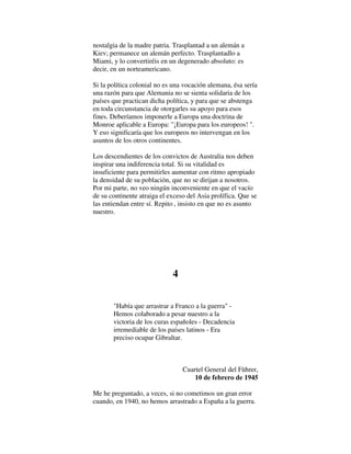 nostalgia de la madre patria. Trasplantad a un alemán a
Kiev; permanece un alemán perfecto. Trasplantadlo a
Miami, y lo convertiréis en un degenerado absoluto: es
decir, en un norteamericano.
Si la política colonial no es una vocación alemana, ésa sería
una razón para que Alemania no se sienta solidaria de los
países que practican dicha política, y para que se abstenga
en toda circunstancia de otorgarles su apoyo para esos
fines. Deberíamos imponerle a Europa una doctrina de
Monroe aplicable a Europa: "¡Europa para los europeos! ".
Y eso significaría que los europeos no intervengan en los
asuntos de los otros continentes.
Los descendientes de los convictos de Australia nos deben
inspirar una indiferencia total. Si su vitalidad es
insuficiente para permitirles aumentar con ritmo apropiado
la densidad de su población, que no se dirijan a nosotros.
Por mi parte, no veo ningún inconveniente en que el vacío
de su continente atraiga el exceso del Asia prolífica. Que se
las entiendan entre sí. Repito , insisto en que no es asunto
nuestro.
4
"Había que arrastrar a Franco a la guerra" -
Hemos colaborado a pesar nuestro a la
victoria de los curas españoles - Decadencia
irremediable de los países latinos - Era
preciso ocupar Gibraltar.
Cuartel General del Führer,
10 de febrero de 1945
Me he preguntado, a veces, si no cometimos un gran error
cuando, en 1940, no hemos arrastrado a España a la guerra.
 