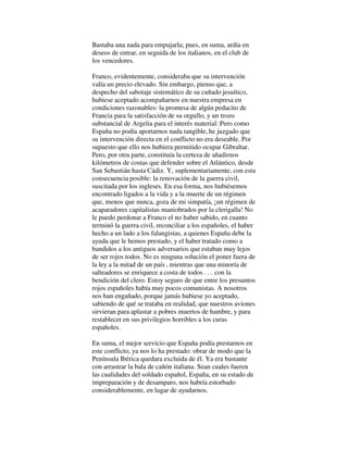Bastaba una nada para empujarla; pues, en suma, ardía en
deseos de entrar, en seguida de los italianos, en el club de
los vencedores.
Franco, evidentemente, consideraba que su intervención
valía un precio elevado. Sin embargo, pienso que, a
despecho del sabotaje sistemático de su cuñado jesuítico,
hubiese aceptado acompañarnos en nuestra empresa en
condiciones razonables: la promesa de algún pedacito de
Francia para la satisfacción de su orgullo, y un trozo
substancial de Argelia para el interés material: Pero como
España no podía aportarnos nada tangible, he juzgado que
su intervención directa en el conflicto no era deseable. Por
supuesto que ello nos hubiera permitido ocupar Gibraltar.
Pero, por otra parte, constituía la certeza de añadirnos
kilómetros de costas que defender sobre el Atlántico, desde
San Sebastián hasta Cádiz. Y, suplementariamente, con esta
consecuencia posible: la renovación de la guerra civil,
suscitada por los ingleses. En esa forma, nos hubiésemos
encontrado ligados a la vida y a la muerte de un régimen
que, menos que nunca, goza de mi simpatía, ¡un régimen de
acaparadores capitalistas maniobrados por la clerigalla! No
le puedo perdonar a Franco el no haber sabido, en cuanto
terminó la guerra civil, reconciliar a los españoles, el haber
hecho a un lado a los falangistas, a quienes España debe la
ayuda que le hemos prestado, y el haber tratado como a
bandidos a los antiguos adversarios que estaban muy lejos
de ser rojos todos. No es ninguna solución el poner fuera de
la ley a la mitad de un país , mientras que una minoría de
salteadores se enriquece a costa de todos . . . con la
bendición del clero. Estoy seguro de que entre los presuntos
rojos españoles había muy pocos comunistas. A nosotros
nos han engañado, porque jamás hubiese yo aceptado,
sabiendo de qué se trataba en realidad, que nuestros aviones
sirvieran para aplastar a pobres muertos de hambre, y para
restablecer en sus privilegios horribles a los curas
españoles.
En suma, el mejor servicio que España podía prestarnos en
este conflicto, ya nos lo ha prestado: obrar de modo que la
Península Ibérica quedara excluida de él. Ya era bastante
con arrastrar la bala de cañón italiana. Sean cuales fueren
las cualidades del soldado español, España, en su estado de
impreparación y de desamparo, nos habría estorbado
considerablemente, en lugar de ayudarnos.
 