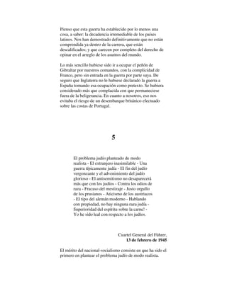 Pienso que esta guerra ha establecido por lo menos una
cosa, a saber: la decadencia irremediable de los países
latinos. Nos han demostrado definitivamente que no están
comprendida ya dentro de la carrera, que están
descalificados; y que carecen por completo del derecho de
opinar en el arreglo de los asuntos del mundo.
Lo más sencillo hubiese sido ir a ocupar el peñón de
Gibraltar por nuestros comandos, con la complicidad de
Franco, pero sin entrada en la guerra por parte suya. De
seguro que Inglaterra no le hubiese declarado la guerra a
España tomando esa ocupación como pretexto. Se hubiera
considerado más que complacida con que permaneciese
fuera de la beligerancia. En cuanto a nosotros, eso nos
evitaba el riesgo de un desembarque británico efectuado
sobre las costas de Portugal.
5
El problema judío planteado de modo
realista - El extranjero inasimilable - Una
guerra típicamente judía - El fin del judío
vergonzante y el advenimiento del judío
glorioso - El antisemitismo no desaparecerá
más que con los judíos - Contra los odios de
raza - Fracaso del mestizaje - Justo orgullo
de los prusianos - Aticismo de los austriacos
- El tipo del alemán moderno - Hablando
con propiedad, no hay ninguna raza judía -
Superioridad del espíritu sobre la carne! -
Yo he sido leal con respecto a los judíos.
Cuartel General del Führer,
13 de febrero de 1945
El mérito del nacional-socialismo consiste en que ha sido el
primero en plantear el problema judío de modo realista.
 