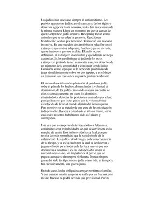 Los judíos han suscitado siempre el antisemitismo. Los
pueblos que no son judíos, en el transcurso de los siglos y
desde los egipcios hasta nosotros, todos han reaccionado de
la misma manera. Llega un momento en que se cansan de
que los explote el judío abusivo. Resoplan y bufan como
animales que se sacuden la gusanera. Reaccionan
brutalmente; acaban por rebelarse. Trátase de una reacción
instintiva. Es una reacción de xenofobia en relación con el
extranjero que rehúsa adaptarse, fundirse; que se incrusta,
que se impone y que nos explota. El judío es, por
definición, el extranjero inadmisible y que además se niega
a asimilar. Es lo que distingue al judío de los otros
extranjeros: pretende tener, en nuestra casa, los derechos de
un miembro de la comunidad, y continuar siendo judío.
Considera como algo que se le debe esta posibilidad de
jugar simultáneamente sobre los dos tapetes, y es el único
en el mundo que reivindica un privilegio tan exorbitante.
El nacional-socialismo ha planteado el problema judío
sobre el plan de los hechos, denunciando la voluntad de
dominación de los judíos; iniciando ataques en contra de
ellos sistemáticamente, en todos los dominios;
eliminándolos de todas las posiciones usurpadas por ellos;
persiguiéndolos por todas partes con la voluntad bien
establecida de lavar al mundo alemán del veneno judío.
Para nosotros se ha tratado de una cura de desintoxicación
indispensable, llevada a cabo hasta el último límite, sin lo
cual todos nosotros hubiéramos sido asfixiados y
sumergidos.
Una vez que esta operación tuviera éxito en Alemania,
contábamos con probabilidades de que se convirtiera en la
mancha de aceite. Eso hubiese sido hasta fatal, porque
resulta de toda normalidad que la salud triunfe de la
enfermedad. Los judíos, desde luego, cobraron conciencia
de tal riesgo, y tal es la razón por la cual se decidieron a
jugarse el todo por el todo en la lucha a muerte que nos
declararon a nosotros. Les era indispensable abatir al
nacional-socialismo, sin importarles el precio que se
pagara: aunque se destruyera el planeta. Nunca ninguna
guerra ha sido tan típicamente judía como ésta; ni tampoco,
tan exclusivamente, una guerra judía.
En todo caso, los he obligado a arrojar por tierra el antifaz.
Y aun cuando nuestra empresa se salde por un fracaso, este
mismo fracaso no podrá ser más que provisional. Por mi
 