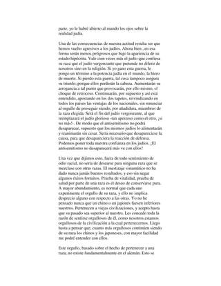 parte, yo le habré abierto al mundo los ojos sobre la
realidad judía.
Una de las consecuencias de nuestra actitud resulta ser que
hemos vuelto agresivos a los judíos. Ahora bien , en esa
forma serán menos peligrosos que bajo la apariencia de su
estado hipócrita. Vale cien veces más el judío que confiesa
su raza que el judío vergonzante que pretende no diferir de
nosotros sino en la religión. Si yo gano esta guerra, le
pongo un término a la potencia judía en el mundo, la hiero
de muerte. Si pierdo esta guerra, tal cosa tampoco asegura
su triunfo; porque ellos perderán la cabeza. Aumentarán su
arrogancia a tal punto que provocarán, por ello mismo, el
choque de retroceso. Continuarán, por supuesto y así está
entendido, apostando en los dos tapetes, reivindicando en
todos los países las ventajas de los nacionales, sin renunciar
al orgullo de proseguir siendo, por añadidura, miembros de
la raza elegida. Será el fin del judío vergonzante, al que
reemplazará el judío glorioso -tan apestoso como el otro, ¡si
no más!-. De modo que el antisemitismo no podrá
desaparecer, supuesto que los mismos judíos lo alimentarán
y reanimarán sin cesar. Sería necesario que desapareciese la
causa, para que desapareciera la reacción de defensa.
Podemos poner toda nuestra confianza en los judíos. ¡El
antisemitismo no desaparecerá más ve con ellos!
Una vez que dijimos esto, fuera de todo sentimiento de
odio racial, no sería de desearse para ninguna raza que se
mezclase con otras razas. El mestizaje sistemático no ha
dado nunca jamás buenos resultados, y eso sin negar
algunos éxitos fortuitos. Prueba de vitalidad, prueba de
salud por parte de una raza es el deseo de conservarse pura.
A mayor abundamiento, es normal que cada uno
experimente el orgullo de su raza, y ello no implica
desprecio alguno con respecto a las otras. Yo no he
pensado nunca que un chino o un japonés fuesen inferiores
nuestros. Pertenecen a viejas civilizaciones, y acepto hasta
que su pasado sea superior al nuestro. Les concedo toda la
razón de sentirse orgullosos de él, como nosotros estamos
orgullosos de la civilización a la cual pertenecernos. Llego
hasta a pensar que; cuanto más orgullosos continúen siendo
de su raza los chinos y los japoneses, con mayor facilidad
me podré entender con ellos.
Este orgullo, basado sobre el hecho de pertenecer a una
raza, no existe fundamentalmente en el alemán. Esto se
 