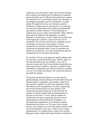 explica por estos tres últimos siglos de divisiones internas,
por las guerras de religión, por las influencias extranjeras
que ha resentido, por la influencia del cristianismo, porque
el cristianismo no es una religión natural a los alemanes, es
una religión importada y que no corresponde a su genio
propio. El orgullo de la raza, en el alemán, cuando se
manifiesta y adopta hasta un aire agresivo, no es más que
una reacción compensadora del complejo de inferioridad
que padecen muchos alemanes. Ni necesidad hay de
explicar que eso no se aplica a los prusianos. Ellos, desde la
época del gran Federico, han adquirido ese orgullo
tranquilo y sencillo que es como el signo de las gentes que
están seguras de sí mismas, y que son lo que son sin
ostentación. Por el hecho mismo de las cualidades que les
son propias, los prusianos eran capaces, y lo han
demostrado, de realizar la unidad alemana. El nacional-
socialismo ha intentado darles a todos los alemanes ese
orgullo, de inculcárselo, y el cual constituía hasta ahora la
característica de los prusianos únicamente.
Los austriacos llevan en la sangre un orgullo análogo al de
los prusianos, nacido del hecho de que, durante siglos, no
han sido dominados por otros pueblos, y que, por el
contrario, hayan sido ellos los que durante un periodo muy
largo conservaran el mando y a quienes se obedecía. Han
acumulado la experiencia que otorga el dominio y el poder,
y en eso es en donde necesitamos ver la razón del aticismo
que nadie les disputa.
El nacional-socialismo fundirá en su crisol todas las
particularidades del alma alemana. De allí saldrá el tipo del
alemán moderno, trabajador, concienzudo, seguro de sí,
pero sencillo, orgulloso, no de lo que representa a título
individual, sino de que pertenece a un gran conjunto que
provocará la admiración de los otros pueblos. Este
sentimiento de superioridad, por el solo hecho de ser
alemán, no implica ningún deseo de aplastamiento en
relación con los otros. A veces, hemos exaltado ese
sentimiento con cierta exageración; pero tal cosa era
indispensable en función del punto de partida, y se
necesitaba que empujáramos a los alemanes un poco
brutalmente en la buena vía. Un exceso en un sentido
provoca, casi siempre, un exceso del sentido contrario. Ello
está en la naturaleza de las cosas. Todo lo cual, a mayor
abundamiento, no se podría llevar a cabo en un solo día.
Requiere el lento trabajo del tiempo. Federico el Grande es
 