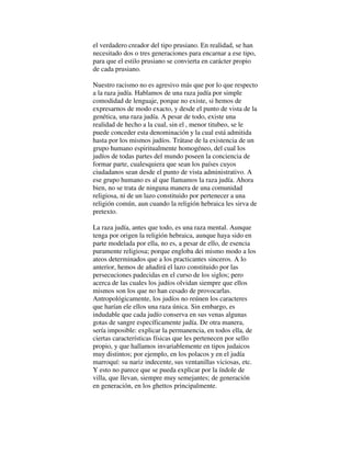 el verdadero creador del tipo prusiano. En realidad, se han
necesitado dos o tres generaciones para encarnar a ese tipo,
para que el estilo prusiano se convierta en carácter propio
de cada prusiano.
Nuestro racismo no es agresivo más que por lo que respecto
a la raza judía. Hablamos de una raza judía por simple
comodidad de lenguaje, porque no existe, si hemos de
expresarnos de modo exacto, y desde el punto de vista de la
genética, una raza judía. A pesar de todo, existe una
realidad de hecho a la cual, sin el , menor titubeo, se le
puede conceder esta denominación y la cual está admitida
hasta por los mismos judíos. Trátase de la existencia de un
grupo humano espiritualmente homogéneo, del cual los
judíos de todas partes del mundo poseen la conciencia de
formar parte, cualesquiera que sean los países cuyos
ciudadanos sean desde el punto de vista administrativo. A
ese grupo humano es al que llamamos la raza judía. Ahora
bien, no se trata de ninguna manera de una comunidad
religiosa, ni de un lazo constituido por pertenecer a una
religión común, aun cuando la religión hebraica les sirva de
pretexto.
La raza judía, antes que todo, es una raza mental. Aunque
tenga por origen la religión hebraica, aunque haya sido en
parte modelada por ella, no es, a pesar de ello, de esencia
puramente religiosa; porque engloba dei mismo modo a los
ateos determinados que a los practicantes sinceros. A lo
anterior, hemos de añadirá el lazo constituido por las
persecuciones padecidas en el curso de los siglos; pero
acerca de las cuales los judíos olvidan siempre que ellos
mismos son los que no han cesado de provocarlas.
Antropológicamente, los judíos no reúnen los caracteres
que harían ele ellos una raza única. Sin embargo, es
indudable que cada judío conserva en sus venas algunas
gotas de sangre específicamente judía. De otra manera,
sería imposible: explicar la permanencia, en todos ella, de
ciertas características físicas que les pertenecen por sello
propio, y que hallamos invariablemente en tipos judaicos
muy distintos; por ejemplo, en los polacos y en el judía
marroquí: su nariz indecente, sus ventanillas viciosas, etc.
Y esto no parece que se pueda explicar por la índole de
villa, que llevan, siempre muy semejantes; de generación
en generación, en los ghettos principalmente.
 