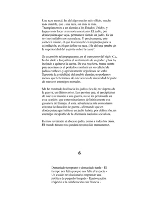 Una raza mental, he ahí algo mucho más sólido, mucho
más durable, que . una raza, sin más ni más.
Transplantemos a un alemán a los Estados Unidos, y
lograremos hacer a un norteamericano. El judío, por
dondequiera que vaya, permanece siendo un judío. Es un
ser inasimilable por naturaleza. Y precisamente, este
carácter mismo, el que lo convierte en impropio para la
asimilación, es el que define su raza. ¡He ahí una prueba de
la superioridad del espíritu sobre la carne!
Su ascensión relampagueante, en el transcurso del siglo xlx,
les ha dado a los judíos el sentimiento de su poder, y los ha
incitado a quitarse la careta. De esa roa riera, buena suerte
para nosotros es el poderlos combatir en su calidad de
judíos confesos y agresivamente orgullosos de serlo:
Supuesta la credulidad del pueblo alemán; no podemos
menos que felicitarnos de este acceso de sinceridad de parte
de nuestros enemigos mortales.
Me he mostrado leal hacia los judíos; les di; en vísperas de
la guerra, un último aviso. Les previne que, si precipitaban
de nuevo al mundo a una guerra, no se les perdonaría en
esta ocasión: que exterminaríamos definitivamente esa
gusanera de Europa. A esta. advertencia mía contestaron
con una declaración de guerra , afirmando que en
dondequiera que hubiese un judío habría, por definición, un
enemigo inexpiable de la Alemania nacional-socialista.
Hemos reventado si absceso judío, como a todos los otros.
El mundo futuro nos quedará reconocido eternamente.
6
Demasiado temprano o demasiado tarde - El
tiempo nos falta porque nos falta el espacia -
Un estado revolucionario emprende una
política de pequeño burgués - Equivocación
respecto a la colaboración can Francia -
 