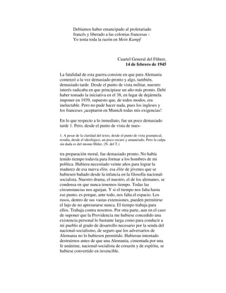 Debíamos haber emancipado al proletariado
francés y liberado a las colonias francesas -
Yo tenía toda la razón en Mein Kampf
Cuartel General del Führer,
14 de febrero de 1945
La fatalidad de esta guerra consiste en que para Alemania
comenzó a la vez demasiado pronto y algo, también,
demasiado tarde. Desde el punto de vista militar, nuestro
interés radicaba en que principiase un año más pronto. Debí
haber tomado la iniciativa en el 38, en lugar de dejármela
imponer en 1939, supuesto que, de todos modos, era
ineluctable. Pero no pude hacer nada, pues los ingleses y
los franceses ¡aceptaron en Munich todas mis exigencias!
En lo que respecto a lo inmediato, fue un poco demasiado
tarde 1. Pero, desde el punto de vista de nues-
1. A pesar de la claridad del texto, desde el punto de vista gramatical,
resulta, desde el ideológico, un poco oscuro y amanerado. Pero la culpa
sin duda es del mismo Hitler. (N. del T.)
tra preparación moral, fue demasiado pronto. No había
tenido tiempo todavía para formar a los hombres de mi
política. Hubiera necesitado veinte años para lograr la
madurez de esa nueva élite, esa élite de jóvenes que se
hubiesen bañado desde la infancia en la filosofía nacional-
socialista. Nuestro drama, el nuestro, el de los alemanes, se
condensa en que nunca tenemos tiempo. Todas las
circunstancias nos aguijan. Y si el tiempo nos falta hasta
ese punto, es porque, ante todo, nos falta el espacio. Los
rusos, dentro de sus vastas extensiones, pueden permitirse
el lujo de no apresurarse nunca. El tiempo trabaja para
ellos. Trabaja contra nosotros. Por otra parte, aun en el caso
de suponer que la Providencia me hubiese concedido una
existencia personal lo bastante larga como para conducir a
mi pueblo al grado de desarrollo necesario por la senda del
nacional-socialismo, de seguro que los adversarios de
Alemania no lo hubiesen permitido. Hubieran intentado
destruirnos antes de que una Alemania, cimentada por una
fe unánime, nacional-socialista de corazón y de espíritu, se
hubiese convertido en invencible.
 