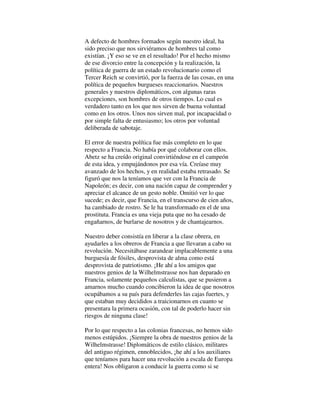 A defecto de hombres formados según nuestro ideal, ha
sido preciso que nos sirviéramos de hombres tal como
existían. ¡Y eso se ve en el resultado! Por el hecho mismo
de ese divorcio entre la concepción y la realización, la
política de guerra de un estado revolucionario como el
Tercer Reich se convirtió, por la fuerza de las cosas, en una
política de pequeños burgueses reaccionarios. Nuestros
generales y nuestros diplomáticos, con algunas raras
excepciones, son hombres de otros tiempos. Lo cual es
verdadero tanto en los que nos sirven de buena voluntad
como en los otros. Unos nos sirven mal, por incapacidad o
por simple falta de entusiasmo; los otros por voluntad
deliberada de sabotaje.
El error de nuestra política fue más completo en lo que
respecto a Francia. No había por qué colaborar con ellos.
Abetz se ha creído original convirtiéndose en el campeón
de esta idea, y empujándonos por esa vía. Creíase muy
avanzado de los hechos, y en realidad estaba retrasado. Se
figuró que nos la teníamos que ver con la Francia de
Napoleón; es decir, con una nación capaz de comprender y
apreciar el alcance de un gesto noble. Omitió ver lo que
sucede; es decir, que Francia, en el transcurso de cien años,
ha cambiado de rostro. Se le ha transformado en el de una
prostituta. Francia es una vieja puta que no ha cesado de
engañarnos, de burlarse de nosotros y de chantajearnos.
Nuestro deber consistía en liberar a la clase obrera, en
ayudarles a los obreros de Francia a que llevaran a cabo su
revolución. Necesitábase zarandear implacablemente a una
burguesía de fósiles, desprovista de alma como está
desprovista de patriotismo. ¡He ahí a los amigos que
nuestros genios de la Wilhelmstrasse nos han deparado en
Francia, solamente pequeños calculistas, que se pusieron a
amarnos mucho cuando concibieron la idea de que nosotros
ocupábamos a su país para defenderles las cajas fuertes, y
que estaban muy decididos a traicionarnos en cuanto se
presentara la primera ocasión, con tal de poderlo hacer sin
riesgos de ninguna clase!
Por lo que respecto a las colonias francesas, no hemos sido
menos estúpidos. ¡Siempre la obra de nuestros genios de la
Wilhelmstrasse! Diplomáticos de estilo clásico, militares
del antiguo régimen, ennoblecidos, ¡he ahí a los auxiliares
que teníamos para hacer una revolución a escala de Europa
entera! Nos obligaron a conducir la guerra como si se
 