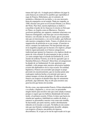 tratase del siglo xlx. A ningún precio debimos de jugar la
carta francesa en contra de los pueblos que soportaban el
yugo de Francia. Deberíamos, por el contrario, de
ayudarlos a libertarse de esa tutela, y, en caso necesario,
hasta de empujarlos en tal sentido. Nada nos impedía, en
1940, efectuar este gesto en el Cercano Oriente y en África
del Norte. Pues bien, nuestra diplomacia se dedicó a
consolidar el poder de los franceses lo mismo en Siria que
en Túnez, en Argelia como en Marruecos. Nuestros
gentlemen preferían, por supuesto, mantener relaciones con
franceses distinguidos, más bien que con revolucionarios
hirsutos; con oficiales de fuete en mano, que no pensaban
más que en traicionarnos, y no con los árabes, que hubiesen
sido nuestros compañeros leales. Vamos, el cálculo de esos
maquiavelos de profesión no se me escapa. ¡Conocían su
oficio; cuentan con tradiciones! No han pensado más que
en la magnífica jugada que les hacían a los ingleses, porque
todavía siguen pensando en el famoso antagonismo
tradicional que oponen los franceses a los ingleses desde un
punto de vista colonial. Es precisamente lo que yo decía:
¡se creen siempre bajo el reinado de Guillermo II, y en el
mundo de la Reina Victoria, en el de los aguzados que se
llamaban Delcassé y Poincaré! Ahora bien, tal antagonismo
ha dejado de ser fundamental. Es más apariencia que
realidad, y sólo porque entre nuestros adversarios también
existen aún diplomáticos de la vieja escuela. En realidad,
Inglaterra y Francia son asociados que juegan su juego
personal con encarnizamiento, que no reculan jamás ante
cualesquier malicias hechas a la amistad, pero que se
reúnen siempre a la hora del peligro. El odio tenaz del
francés con respecto al alemán tiene algo de sumamente
profundo, algo diferente. Hay en ello para nosotros una
gran lección que hemos de recordar.
De dos cosas, una representaba Francia. O bien abandonaba
a su aliada, a Inglaterra, y, en ese caso, no presentaba
ningún interés para nosotros más que como aliada eventual,
porque es seguro que nos hubiese abandonado del mismo
modo, a la primera ocasión. O bien, lo único que hacía era
simular por agudeza y habilidad ese cambio de aliado, y
entonces se presentaba a nuestra vista como más temible.
Se han tenido, por parte nuestra, sueños absolutamente
ridículos en lo tocante a ese país. No había en este asunto
más que una fórmula verdaderamente deseable: adoptar,
con respecto a Francia, una política de rigurosa
desconfianza. Sí, sé que yo no me he equivocado en lo que
 