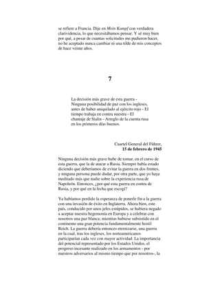 se refiere a Francia. Dije en Mein Kampf con verdadera
clarividencia, lo que necesitábamos pensar. Y sé muy bien
por qué, a pesar de cuantas solicitudes me pudieron hacer,
no he aceptado nunca cambiar ni una tilde de mis conceptos
de hace veinte años.
7
La decisión más grave de esta guerra -
Ninguna posibilidad de paz con los ingleses,
antes de haber aniquilado al ejército rojo - El
tiempo trabaja en contra nuestra - El
chantaje de Stalin - Arreglo de la cuenta rusa
en los primeros días buenos.
Cuartel General del Führer,
15 de febrero de 1945
Ninguna decisión más grave hube de tomar, en el curso de
esta guerra, que la de atacar a Rusia. Siempre había estado
diciendo que deberíamos de evitar la guerra en dos frentes,
y ninguna persona puede dudar, por otra parte, que yo haya
meditado más que nadie sobre la experiencia rusa de
Napoleón. Entonces, ¿por qué esta guerra en contra de
Rusia, y por qué en la fecha que escogí?
Ya habíamos perdido la esperanza de ponerle fin a la guerra
con una invasión de éxito en Inglaterra. Ahora bien, este
país, conducido por unos jefes estúpidos, se hubiera negado
a aceptar nuestra hegemonía en Europa y a celebrar con
nosotros una paz blanca; mientras hubiese subsistido en el
continente una gran potencia fundamentalmente hostil
Reich. La guerra debería entonces eternizarse, una guerra
en la cual, tras los ingleses, los norteamericanos
participarían cada vez con mayor actividad. La importancia
del potencial representado por los Estados Unidos, el
progreso incesante realizado en los armamentos - por
nuestros adversarios al mismo tiempo que por nosotros-, la
 
