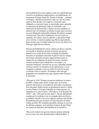 proximidad de las costas inglesas, todo eso significaba que
nosotros no podíamos empecinarnos, razonablemente, en
una guerra de larga -duración. Porque el tiempo - ¡siernpre
el tiempo! - debería encarnizarse cada vez más en contra
nuestra. Para decidir a los ingleses a terminar, para
obligarlos a concertar la paz, se necesitaba, pues, quitarles
la esperanza de oponernos sobre el continente a un
adversario de nuestra talla, o dicho con otras palabras; al
ejército rojo. No teníamos en dónde escoger; para nosotros
era una obligación ineluctable eliminar del tablero europeo
al factor ruso. Para ello contábamos con otra razón, la
segunda, tan valiosa como la anterior, y que podía bastar
por sí misma: si inmenso peligro que Rusia representaba
para nosotros por el simple hecho de existir. En efecto, era
fatal que algún día nos atacara.
Nuestra probabilidad de vencer a Rusia, la única, consistía
en tomarle la delantera, porque la idea de una guerra
defensiva en contra de los rusos resultaba insostenible.
Nosotros no podíamos ofrecerle al ejército rojo la ventaja
del terreno; prestarle nuestras supercarreteras para el
ímpetu de sus máquinas de guerra invasoras, nuestros
caminos de hierro para transportar a sus tropas y su
material. Podíamos vencerlos en su casa, habiendo tornado
nosotros mismos la iniciativa de las operaciones, en sus
cenagales y pantanos; pero no sobre el suelo de un país
civilizado como el nuestro. No hubiera sido más que
prepararles un trampolín para que saltaran sobre Europa y
la arrasaran.
¿Por qué en 1941? Porque era preciso tardarnos lo menos
posible, y tardar tanto menos cuanto que, en el oeste,
nuestros adversarios no cesaban de acrecentar su potencia:
Por otra parte, Stalin mismo no permanecía inactivo. Sobre
los dos frentes, el tiempo trabajaba en contra nuestra. La
pregunta no es, por lo tanto, "¿Por qué ya el 22 de junio de
1941?", sino "¿Por qué no más antes?". Sin las dificultades
creadas por los italianos con su campaña idiota de Grecia,
yo hubiese atacado a los rusos algunas semanas más pronto.
El problema fue para nosotros el inmovilizarlos el mayor
tiempo posible. Mi verdadera pesadilla, durante el curso de
las últimas semanas, me la produjo el temor de que Stalin
me tomase la delantera, privándome de la iniciativa.
Otra razón todavía era que las materias primas retenidas
por los rusos nos eran absolutamente indispensables. A
 