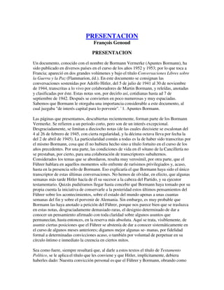 PRESENTACION
François Genoud
PRESENTACION
Un documento, conocido con el nombre de Bormann Vermerke (Apuntes Bormann), ha
sido publicado en diversos países en el curso de los años 1952 y 1953; por lo que toca a
Francia; apareció en dos grandes volúmenes y bajo el título Conversaciones Libres sobre
la Guerra y la Paz (Flammarion, éd.). En este documento se consignan las
conversaciones sostenidas por Adolfo Hitler, del 5 de julio de 1941 al 30 de noviembre
de 1944, transcritas a lo vivo por colaboradores de Martin Bormann, y releídas, anotadas
y clasificadas por éste. Estas notas son, por decirlo así, cotidianas hasta ad 7 de
septiembre de 1942. Después se convierten en poco numerosas y muy espaciadas.
Sabemos que Bormann le otorgaba una importancia considerable a este documento, al
cual juzgaba "de interés capital para lo porvenir". ' 1. Apuntes Bormann.
Las páginas que presentamos, descubiertas recientemente, forman parte de los Bormann
Vermerke. Se refieren a un periodo corto, pero son de un interés excepcional.
Desgraciadamente, se limitan a dieciocho notas (de las cuales diecisiete se escalonan del
4 al 26 de febrero de 1945, con cierta regularidad, y la décima octava lleva por fecha la
del 2 de abril de 1945). La particularidad común a todas es la de haber sido transcritas por
el mismo Bormann, cosa que él no hubiera hecho sino a título fortuito en el curso de los
años precedentes. Por una parte, las condiciones de vida en él sótano de la Cancillería no
se prestaban, por cierto, para una colaboración de transcriptores subalternos.
Considerados los temas que se abordaron, resulta muy verosímil, por otra parte, que el
Führer hablara en aquellos momentos sólo enfrente de rarísimos privilegiados y, acaso,
hasta en la presencia sólo de Bormann. Eso explicaría el que Bormann haya sido el único
transcriptor de estas últimas conversaciones. No hemos de olvidar, en efecto, que algunas
semanas más tarde Hitler hacía de él su sucesor a la cabeza del Partido, y su ejecutor
testamentario. Quizás pudiéramos llegar hasta concebir qué Bormann haya tomado por su
propia cuenta la iniciativa de conservarle a la posteridad estos últimos pensamientos del
Führer sobre los acontecimientos, sobre el estado del mundo apenas a unas cuantas
semanas del fin y sobre el porvenir de Alemania. Sin embargo, es muy probable que
Bormann las haya anotado a petición del Führer, porque nos parece bien que se trasluzca
en estas notas, desgraciadamente demasiado raras, el designio determinado de dar a
conocer un pensamiento afirmado con toda claridad sobre algunos asuntos que
permanecían, hasta entonces, en la reserva más absoluta. Aquí se trata, visiblemente, de
asumir ciertas posiciones que el Führer se abstenía de dar a conocer sistemáticamente en
el curso de algunos meses anteriores; digamos mejor algunas se- manas, por fidelidad
formal a determinadas convicciones acaso, o también por voluntad de perpetuar en su
círculo íntimo e inmediato la creencia en ciertos mitos.
Sea como fuere, siempre resultará que, al darle a estos textos el título de Testamento
Político, se le aplica el título que les conviene y que Hitler, implícitamente, debiera
haberles dado: Nuestra convicción personal es que el Führer y Bormann, obrando como
 