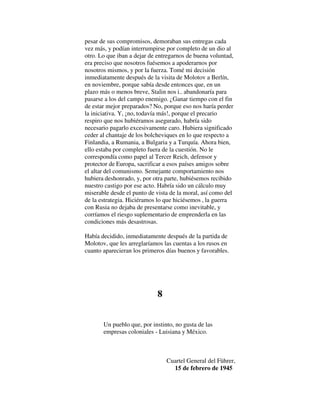 pesar de sus compromisos, demoraban sus entregas cada
vez más, y podían interrumpirse por completo de un dio al
otro. Lo que iban a dejar de entregarnos de buena voluntad,
era preciso que nosotros fuésemos a apoderarnos por
nosotros mismos, y por la fuerza. Tomé mi decisión
inmediatamente después de la visita de Molotov a Berlín,
en noviembre, porque sabía desde entonces que, en un
plazo más o menos breve, Stalin nos i.. abandonaría para
pasarse a los del campo enemigo. ¿Ganar tiempo con el fin
de estar mejor preparados? No, porque eso nos haría perder
la iniciativa. Y, ¡no, todavía más!, porque el precario
respiro que nos hubiéramos asegurado, habría sido
necesario pagarlo excesivamente caro. Hubiera significado
ceder al chantaje de los bolcheviques en lo que respecto a
Finlandia, a Rumania, a Bulgaria y a Turquía. Ahora bien,
ello estaba por completo fuera de la cuestión. No le
correspondía como papel al Tercer Reich, defensor y
protector de Europa, sacrificar a esos países amigos sobre
el altar del comunismo. Semejante comportamiento nos
hubiera deshonrado, y, por otra parte, hubiésemos recibido
nuestro castigo por ese acto. Habría sido un cálculo muy
miserable desde el punto de vista de la moral, así como del
de la estrategia. Hiciéramos lo que hiciésemos , la guerra
con Rusia no dejaba de presentarse como inevitable, y
corríamos el riesgo suplementario de emprenderla en las
condiciones más desastrosas.
Había decidido, inmediatamente después de la partida de
Molotov, que les arreglaríamos las cuentas a los rusos en
cuanto aparecieran los primeros días buenos y favorables.
8
Un pueblo que, por instinto, no gusta de las
empresas coloniales - Luisiana y México.
Cuartel General del Führer,
15 de febrero de 1945
 