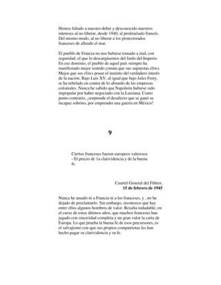 Hemos faltado a nuestro deber y desconocido nuestros
intereses al no liberar, desde 1940, al proletariado francés.
Del mismo modo, al no liberar a los protectorados
franceses de allende el mar.
El pueblo de Francia no nos hubiese tomado a mal, con
seguridad, el que lo descargásemos del fardo del Imperio.
En ese dominio, el pueblo de aquel país siempre ha
manifestado mejor sentido común que sus supuestas élites.
Mejor que sus élites posee el instinto del verdadero interés
de la nación. Bajo Luis XV, al igual que bajo Jules Ferry,
se ha rebelado en contra de lo absurdo de las empresas
coloniales. Nunca he sabido que Napoleón hubiese sido
impopular por haber negociado con la Luisiana. Como
punto contrario, ¡sorprende el desafecto que se ganó su
incapaz sobrino, por emprender una guerra en México!
9
Ciertos franceses fueron europeos valerosos
- El precio de 1a clarividencia y de la buena
fe.
Cuartel General del Führer,
15 de febrero de 1945
Nunca he amado ni a Francia ni a los franceses, y , no he
dejado de proclamarlo. Sin embargo, reconozco que hay
entre ellos algunos hombres de valor. Resulta indudable, en
el curso de estos últimos años, que muchos franceses han
jugado con sinceridad completa y un gran valor la carta de
Europa. Lo que prueba la buena fe de esos precursores, es
el salvajismo con que sus propios compatriotas les han
hecho pagar su clarividencia y su fe.
 