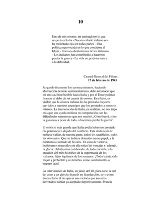 10
Uno de mis errores: mi amistad por lo que
respecto a Italia - Nuestro aliado italiano nos
ha molestado casi en todas partes - Una
política equivocada en lo que concierne al
Islam - Fracasos deshonrosos de los italianos
- Los italianos han contribuido a hacernos
perder la guerra - La vida no perdona nunca
a la debilidad.
Cuartel General del Führer;
17 de febrero de 1945
Juzgando fríamente los acontecimientos, haciendo
abstracción de todo sentimentalismo, debo reconocer que
mi amistad indefectible hacia Italia y por el Duce podrían
llevarse al debe de mi cuenta de errores. En efecto, es
visible que la alianza italiana les ha prestado mayores
servicios a nuestros enemigos que los prestados a nosotros
mismos. La intervención de Italia, en realidad, no nos trajo
más que una ayuda mínima en comparación con las
dificultades numerosas que nos suscitó. ¡Contribuirá, si no
la ganamos a pesar de todo, a hacernos perder la guerra!
El servicio más grande que Italia podía habernos prestado
era permanecer alejada del conflicto. Esta abstención le
hubiese valido, de nuestra parte, todos los sacrificios, todos
los obsequios. Que se hubiera detenido en ese papel, y la
habríamos colmado de favores. En caso de victoria,
hubiésemos repartido con ella todas las ventajas y, además,
la gloria. Hubiéramos colaborado, de todo corazón, a la
creación del mito histórico de la supremacía de los
italianos, hijos legítimos de los romanos. ¡Todo habría sido
mejor y preferible y no tenerlos como combatientes a
nuestro lado!
La intervención de Italia, en junio del 40, para darle la coz
del asno a un ejército francés en licuefacción, tuvo como
único efecto el de opacar una victoria que nuestros
derrotados habían ya aceptado deportivamente. Francia
 