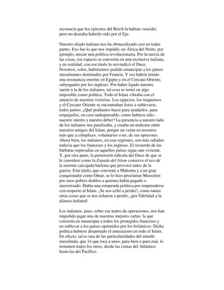reconocía que los ejércitos del Reich la habían vencido;
pero no deseaba haberlo sido por el Eje.
Nuestro aliado italiano nos ha obstaculizado casi en todas
partes. Eso fue lo que nos impidió, en África del Norte, por
ejemplo, iniciar una política revolucionaria. Por la tuerza de
las cosas, ese espacio se convertía en una exclusiva italiana,
y en realidad, con ese titulo lo reivindicó el Duce.
Nosotros, solos, hubiésemos podido emancipar a los países
musulmanes dominados por Francia. Y eso habría tenido
una resonancia enorme en Egipto y en el Cercano Oriente,
subyugados por los ingleses. Por haber ligado nuestra
suerte a la de los italianos, tal cosa se tornó en algo
imposible como política. Todo el Islam vibraba con el
anuncio de nuestras victorias. Los egipcios, los iraquenses
y el Cercano Oriente se encontraban listos a sublevarse,
todos juntos. ¿Qué podíamos hacer para ayudarlos, para
empujarlos, en caso indispensable, como hubiera sido -
nuestro interés y nuestro deber? La presencia a nuestro lado
de los italianos nos paralizaba, y creaba un malestar entre
nuestros amigos del Islam, porque no veían en nosotros
más que a cómplices, voluntarios o no, de sus opresores.
Ahora bien, los italianos, en esas regiones, son más odiados
todavía que los franceses y los ingleses. El recuerdo de las
bárbaras represalias en aquellos países sigue aún viviente.
Y, por otra parte, la pretensión ridícula del Duce de que se
le considere como la Espada del Islam conserva el eco de
la enorme carcajada burlona que provocó antes de la
guerra. Este título, que conviene a Mahoma y a un gran
conquistador como Omar, se lo hizo proclamar Mussolini
por unos pobres diablos a quienes había pagado o
aterrorizado. Había una estupenda política por emprenderse
con respecto al Islam. ¡Se nos echó a perder!, como tantas
otras cosas que se nos echaron a perder, ¡por fidelidad a la
alianza italianal!
Los italianos, pues, sobre ese teatro de operaciones, nos han
impedido jugar una de nuestras mejores cartas: la que
consistía en emancipar a todos los protegidos franceses y
en sublevar a los países oprimidos por los británicos. Dicha
política hubiese despertado el entusiasmo en todo el Islam.
En efecto, tal es una de las particularidades del mundo
musulmán, que 1ó que toca a unos, para bien o para mal, lo
resienten todos los otros, desde las costas del Atlántico
hasta las del Pacífico.
 