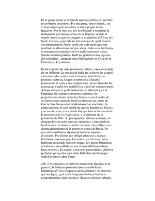 En el plano moral, el efecto de nuestra política se convirtió
en problema desastroso. Por una parte, hemos herido, sin
ventaja alguna para nosotros, el amor propio de los
franceses. Por la otra; eso nos ha obligado a mantener la
dominación ejercida por ellos en su Imperio, debido al
simple temor de que el contagio se extendiese al África del
Norte italiano, y que ésta no reivindicase de igual manera
su independencia. Puedo decir con toda razón que este
resultado es desastroso porque, ahora, todos esos territorios
se encuentran ocupados por los anglo-norteamericanos.
Nuestra absurda política. hasta les permitió a los ingleses,
¡los hipócritas!, aparecer como libertadores en Siria, en la
Cirenaica y Tripolitania.
Desde el punto de vista puramente militar, ¡vaya si eso deja
de ser brillante! La entrada de Italia en la guerra les aseguró
a nuestros adversarios, casi de manera inmediata, sus
primeras victorias, lo que le permitió a Churchill
reanimarles el valor a sus compatriotas, devolviéndoles las
esperanzas a todos los anglófilos a través del mundo entero.
Aunque incapaces ya de sostenerse en Abisinia y en la
Cirenaica, los italianos tuvieron el aplomo, sin
preguntarnos nuestra opinión y hasta sin avisárnoslo, de
arrojarse a una campaña inútil en absoluto en contra de
Grecia. Sus fracasos tan deshonrosos han suscitado, en
contra nuestra, el odio burlón de ciertos balcánicos. En eso,
y no en otra cosa, es en donde hay que buscar las causas de
la resistencia de los yugoslavos, y la voltereta en la
primavera de 1941. Y, por supuesto, ello nos condujo, en
desacuerdo con todos nuestros proyectos, a intervenir en
los Balcanes, de donde resultó el retardo catastrófico en el
desencadenamiento de la guerra en contra de Rusia. En
esos sitios mellamos algunas de nuestras mejores
divisiones. Por último, nos obligó asimismo a ocupar
territorios inmensos para los cuales, sin tal causa, no se
hubiesen necesitado nuestras tropas. Los países balcánicos
se hubiesen amurallado en una neutralidad benevolente
hacia nosotros. En cuanto a nuestros paracaidistas, ¡hubiera
preferido yo dejarlos caer sobre Gibraltar más bien que
sobre Corinto o sobre Creta!
¡Ah, si los italianos se hubiesen mantenido alejados de la
guerra! ¡Si hubieran permanecido en estado de no-
beligerancia! Con el supuesto de la amistad y los intereses
que nos ligan, ¡qué valor tan grande hubiese tenido su
comportamiento para nosotros! Hasta los mismos Aliados
 