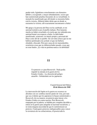 perder todo, ligándonos estrechamente con elementos
débiles y escogiendo, a mayor abundamiento, socios que
han suministrado pruebas frecuentes de su versatilidad. A
menudo he manifestado que allí donde se encuentra Italia
está la victoria. ¡Debería haber dicho que en donde se
encuentra la victoria, allí exactamente encontramos a Italia!
Mi apego a la persona del Duce no ha cambiado, ni mi
amistad instintiva por el pueblo italiano. Pero lamento
mucho no haber escuchado a la razón que me ordenaba una
amistad brutal con respecto a Italia. La debí haber
manifestado, asimismo, en interés propio y personal del
Duce como del de su pueblo. Sé con toda certeza que no me
hubiese perdonado esta actitud; sé que me hubiera
ofendido, ofuscado: Pero por causa de mi mansedumbre,
ocurrieron cosas que no debieron haber pasado, cosas que
no eran fatales. ¡La vida no perdona nunca a la debilidad!
11
Un pretexto a o para Roosevelt - Nada podía
impedir la entrada en la guerra de los
Estados Unidos - La obsesión del peligro
amarillo - Solidaridad con los japoneses.
Cuartel General del Führer,
18 de febrero de 1945
La intervención del Japón en la guerra no oscurece en
absoluto con sus sombras nuestro punto de vista, por más
que sea evidente que los japoneses le hayan suministrado a
Roosevelt, de esa manera, un pretexto para lanzar a los
Estados Unidos en contra nuestra. Pero Roosevelt,
empujado por la judería, se hallaba por completo decidido a
entrar en la guerra para aniquilar al nacional-socialismo, y
no tenía ninguna necesidad de que le suministrasen un
pretexto. Cualesquier pretextos indispensables para vencer
la resistencia de sus aislacionistas, él poseía toda la
 