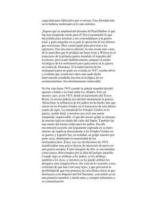 capacidad para fabricarlos por sí mismo. Una falsedad más
no lo hubiese molestado en lo más mínimo.
¡Seguro que la amplitud del desastre de Pearl Harbor sí que
fue una estupenda suerte para él! Era exactamente lo que
necesitaba para arrastrar a sus conciudadanos a la guerra
total, y para aniquilar en su país la oposición de los últimos
que resistieran. Hizo cuanto pudo para provocar a los
japoneses. Fue una nueva edición, en una escala más vasta,
de la maniobra que le produjo tan buen éxito a Wilson en el
transcurso de la primera guerra mundial: el torpedeo del
Lusitania, provocado diabólicamente, preparó el estado
sicológico de los norteamericanos para entrar en la guerra
en contra de Alemania. Si la intervención de los
norteamericanos no pudo ser evitada en 1917, resulta obvio
y evidente que veinticinco años más tarde dicha
intervención se hallaba inscrita en la lógica de los
acontecimientos. Era absolutamente ineluctable.
No fue sino hasta 1915 cuando la judería mundial decidió
apostar a fondo y en total sobre los Aliados. Pero en
nuestro caso, ya en 1933, desde el nacimiento del Tercer
Reich, la misma judería nos declaró tácitamente la guerra:
Ahora bien, la influencia de los judíos no ha hecho más que
crecer en los Estados Unidos en el transcurso de este último
cuarto de siglo. La entrada de los Estados Unidos en la
guerra, siendo fatal, a nosotros nos tocó una suerte
estupenda; inapreciable, el que del mismo golpe se alineara
de nuestro lado un aliado del valor del Japón. También fue
una suerte del mismo orden para los judíos. En ella
encontraron ocasión, tan largamente esperada en su fuero
interno, de implicar directamente a los Estados Unidos en
su guerra; y lograrlo fue, en realidad, un golpe maestro por
parte suya, obteniendo la unanimidad de los
norteamericanos. Éstos, tras sus desilusiones de 1919,
manifestaban muy pocos deseos de intervenir de nuevo en
una guerra europea. Como desquite de ello, se encontraban
como nunca obsesionados por la idea del peligro amarillo.
Cuando algo se atribuye a los judíos, se les atribuye
también a los ricos, y entonces se les puede atribuir los
designios más maquiavélicos. En vista de lo ocurrido, estoy
certísimo de que han visto muy lejos, y que previeron la
posibilidad de que tina potencia de raza blanca fuese la que
destruyera a ese Imperio del Sol Naciente, convertido ya en
una potencia mundial, y desde antes y siempre refractario a
su contaminación.
 