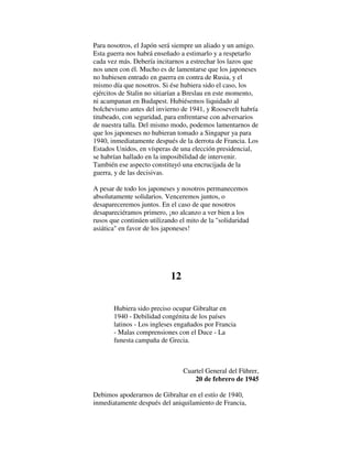 Para nosotros, el Japón será siempre un aliado y un amigo.
Esta guerra nos habrá enseñado a estimarlo y a respetarlo
cada vez más. Debería incitarnos a estrechar los lazos que
nos unen con él. Mucho es de lamentarse que los japoneses
no hubiesen entrado en guerra en contra de Rusia, y el
mismo día que nosotros. Si ése hubiera sido el caso, los
ejércitos de Stalin no sitiarían a Breslau en este momento,
ni acampanan en Budapest. Hubiésemos liquidado al
bolchevismo antes del invierno de 1941, y Roosevelt habría
titubeado, con seguridad, para enfrentarse con adversarios
de nuestra talla. Del mismo modo, podemos lamentarnos de
que los japoneses no hubieran tomado a Singapur ya para
1940, inmediatamente después de la derrota de Francia. Los
Estados Unidos, en vísperas de una elección presidencial,
se habrían hallado en la imposibilidad de intervenir.
También ese aspecto constituyó una encrucijada de la
guerra, y de las decisivas.
A pesar de todo los japoneses y nosotros permanecemos
absolutamente solidarios. Venceremos juntos, o
desapareceremos juntos. En el caso de que nosotros
desapareciéramos primero, ¡no alcanzo a ver bien a los
rusos que continúen utilizando el mito de la "solidaridad
asiática" en favor de los japoneses!
12
Hubiera sido preciso ocupar Gibraltar en
1940 - Debilidad congénita de los países
latinos - Los ingleses engañados por Francia
- Malas comprensiones con el Duce - La
funesta campaña de Grecia.
Cuartel General del Führer,
20 de febrero de 1945
Debimos apoderarnos de Gibraltar en el estío de 1940,
inmediatamente después del aniquilamiento de Francia,
 