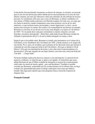 lo han hecho, han proclamado claramente sus deseos de entregar, in extremis, un mensaje
para el caso de una derrota que ambos debían prever necesariamente en el curso de estas
últimas semanas, por más que rehusasen a darse por enterados de ella enfrente de terceras
personas. Es sumamente cierto que cara a cara con Bormann, su último confidente y el
más íntimo, el Führer podía expresarse con libertad completa. En todo caso, un rasgo que
nos llama la atención, cuando comparamos estas notas postreras con las de los años
anteriores, es que incluyen menos encrucijadas y menos digresiones; es decir, van de
manera más recta por su camino. Por cuanto a la eventualidad de una derrota sin remedio,
Bormann se convierte en eco de tal cosa en una carta dirigida a su esposa el 4 de febrero
de 1945: "A ti te puedo decir cuán poco estimulante es nuestra situación; con toda
honradez, me parece desesperada". Ahora bien, nadie duda de que Bormann siempre ha
reflejado el pensamiento del je f e al cual se había entregado en cuerpo y alma.
Según lo que se ha podido saber, Bormann se instaló, para permanecer en el sótano de la
Cancillería, en los alrededores del 2 de febrero de 1945, y desde entonces se le asignó allí
una alcoba. No es, pues, de asombrar, que la primera de las dieciocho notas que forman el
contenido de esta obra tenga por fecha la del 4 de febrero. ¿Por qué se detiene el 26 de
febrero? ¿Por qué esta interrupción de treinta y cinco días entre la decimoséptima y la
decimoctava? ¿Por qué, después de este largo silencio, esta nota sola y única de fecha del
2 de abril. . . y luego nada?
No hemos hallado explicación decisiva respecto a esta interrupción. La atención de los
negocios cotidianos, la situación que se agrava con rapidez, el sentimiento que acaso
abrigó Bormann de que el Führer acababa de entregarle lo esencial de su pensamiento
sobre todos los temas de interés capital,. ¿por cuál decidirnos? También es posible
concebir que Bormann, sorprendido por los acontecimientos de los últimos días, no haya
contado con oportunidad para poner al abrigo cualesquier otras notas que hubiese
tomado. Hay lugar para suponer que estas preguntas nunca conocerán respuesta de
ninguna clase.
François Genoud
 