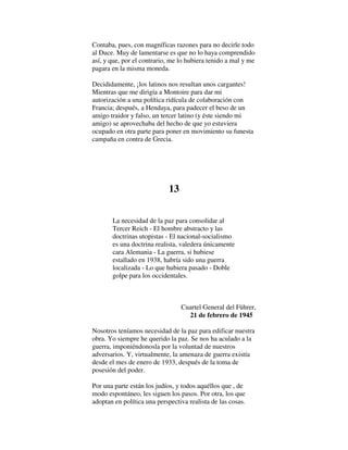 Contaba, pues, con magníficas razones para no decirle todo
al Duce. Muy de lamentarse es que no lo haya comprendido
así, y que, por el contrario, me lo hubiera tenido a mal y me
pagara en la misma moneda.
Decididamente, ¡los latinos nos resultan unos cargantes!
Mientras que me dirigía a Montoire para dar mi
autorización a una política ridícula de colaboración con
Francia; después, a Hendaya, para padecer el beso de un
amigo traidor y falso, un tercer latino (y éste siendo mi
amigo) se aprovechaba del hecho de que yo estuviera
ocupado en otra parte para poner en movimiento su funesta
campaña en contra de Grecia.
13
La necesidad de la paz para consolidar al
Tercer Reich - El hombre abstracto y las
doctrinas utopistas - El nacional-socialismo
es una doctrina realista, valedera únicamente
cara Alemania - La guerra, si hubiese
estallado en 1938, habría sido una guerra
localizada - Lo que hubiera pasado - Doble
golpe para los occidentales.
Cuartel General del Führer,
21 de febrero de 1945
Nosotros teníamos necesidad de la paz para edificar nuestra
obra. Yo siempre he querido la paz. Se nos ha aculado a la
guerra, imponiéndonosla por la voluntad de nuestros
adversarios. Y, virtualmente, la amenaza de guerra existía
desde el mes de enero de 1933, después de la toma de
posesión del poder.
Por una parte están los judíos, y todos aquéllos que , de
modo espontáneo, les siguen los pasos. Por otra, los que
adoptan en política una perspectiva realista de las cosas.
 