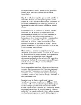 Eso representa en el mundo, durante todo el curso de la
historia, a dos familias de espíritus absolutamente
inconciliables.
Hay, de un lado, todos aquellos que desean la felicidad de
un hombre abstracto, que persiguen la quimera de una
fórmula de alcance universal. Del otro están los realistas. El
partido nacional-socialista no se interesa más que por la
humanidad alemana, sólo busca la felicidad del hombre
alemán.
Los universalistas, los idealistas, los utopistas, apuntan
demasiado alto. Al prometer un paraíso inaccesible,
engañan a todo el mundo. Sea cual fuere su marbete, si
toman el nombre de cristianos, de comunistas, de
humanitarios; si son sinceros y estúpidos o manipuladores
de hilos y cínicos, en realidad todos no son más que
fabricantes de esclavos. Dentro del orden de las cosas
posibles, yo siempre he concebido un paraíso a nuestro
alcance. Y eso significa un mejoramiento de la suerte que
le corresponda al pueblo alemán.
Me he limitado a prometer lo que podía cumplir , y
abrigaba la intención de cumplir. Ésa es una de las razones
del odio universal que me he concitado. A1 no proclamar
ningunas promesas imposibles, como todos mis
adversarios, faltaba a las reglas del juego. Me mantenía a
distancia del sindicato de los conductores de pueblos cuya
meta, tácita e inconfesable, es la explotación de la
credulidad humana.
La doctrina nacional-socialista, lo he proclamado siempre,
no es una doctrina de exportación. Fue concebida para el
pueblo alemán. Toda empresa inspirada por el nacional-
socialismo incluye necesariamente objetivos limitados y
accesibles. No puedo, pues, creer ni en la paz indivisible ni
en la guerra indivisible.
Fue en vísperas de Munich cuando me di cuenta ,
verdaderamente, de que los adversarios del Tercer Reich
deseaban a toda costa despedazarnos y desollarnos, y que
no existía ninguna posibilidad de transacción con ellos.
Cuando el gran burgués capitalista de Chamberlain, armado
de su paraguas engañoso, se molestó para venir a discutir
en Berghof con este advenedizo de Hitler, ya bien sabía que
nos iba a hacer una guerra sin cuartel. Estaba dispuesto a
 