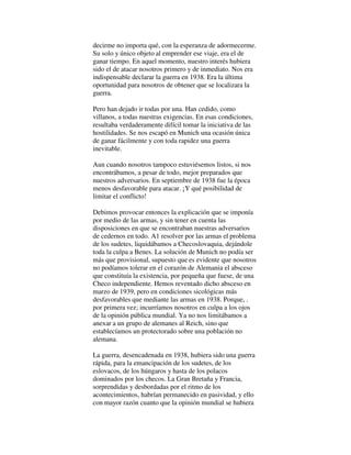 decirme no importa qué, con la esperanza de adormecerme.
Su solo y único objeto al emprender ese viaje, era el de
ganar tiempo. En aquel momento, nuestro interés hubiera
sido el de atacar nosotros primero y de inmediato. Nos era
indispensable declarar la guerra en 1938. Era la última
oportunidad para nosotros de obtener que se localizara la
guerra.
Pero han dejado ir todas por una. Han cedido, como
villanos, a todas nuestras exigencias. En esas condiciones,
resultaba verdaderamente difícil tomar la iniciativa de las
hostilidades. Se nos escapó en Munich una ocasión única
de ganar fácilmente y con toda rapidez una guerra
inevitable.
Aun cuando nosotros tampoco estuviésemos listos, si nos
encontrábamos, a pesar de todo, mejor preparados que
nuestros adversarios. En septiembre de 1938 fue la época
menos desfavorable para atacar. ¡Y qué posibilidad de
limitar el conflicto!
Debimos provocar entonces la explicación que se imponía
por medio de las armas, y sin tener en cuenta las
disposiciones en que se encontraban nuestras adversarios
de cedernos en todo. A1 resolver por las armas el problema
de los sudetes, liquidábamos a Checoslovaquia, dejándole
toda la culpa a Benes. La solución de Munich no podía ser
más que provisional, supuesto que es evidente que nosotros
no podíamos tolerar en el corazón de Alemania el absceso
que constituía la existencia, por pequeña que fuese, de una
Checo independiente. Hemos reventado dicho absceso en
marzo de 1939, pero en condiciones sicológicas más
desfavorables que mediante las armas en 1938. Porque, .
por primera vez; incurríamos nosotros en culpa a los ojos
de la opinión pública mundial. Ya no nos limitábamos a
anexar a un grupo de alemanes al Reich, sino que
establecíamos un protectorado sobre una población no
alemana.
La guerra, desencadenada en 1938, hubiera sido una guerra
rápida, para la emancipación de los sudetes, de los
eslovacos, de los húngaros y hasta de los polacos
dominados por los checos. La Gran Bretaña y Francia,
sorprendidas y desbordadas por el ritmo de los
acontecimientos, habrían permanecido en pasividad, y ello
con mayor razón cuanto que la opinión mundial se hubiera
 