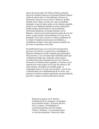 puesto de nuestra parte. Por último, Polonia, principal
apoyo de la política francesa en la Europa Oriental, hubiera
estado de nuestro lado. La Gran Bretaña y Francia; al
declararnos la guerra con ese motivo, hubiesen ' perdido
fachada. Estoy seguro, en todo caso, que no la habrían
declarado, lo que, de todos modos, no les hubiera impedido
perder la cara. Habiendo hablado las armas, hubiésemos
podido arreglar ulteriormente los otros problemas
territoriales pendientes en Europa Oriental y en los
Balcanes, sin provocar la intervención por parte de esos dos
países, ya para entonces desacreditados a los ojos de sus
protegidos. En lo que a nosotros se refiere, ganábamos de
ese modo el tiempo necesario para consolidarnos, y
retardábamos durante varios años la guerra mundial, por
poco que se presentase como fatal.
Es posible pensar que, en el seno de las naciones bien
provistas, la esclerosis y la gota de las comodidades se
hubiesen sobrepuesto al odio congénito que alimentaban
hacia nosotros, y eso con tanta mayor facilidad cuanto que
se habrían percatado que, realmente, todas nuestras
reivindicaciones iban orientadas hacia el este. Nuestros
adversarios se hubieran hasta engañado a sí mismos con la
esperanza de vernos agotar en esa clase de esfuerzos. De
todas maneras, efectuaban así un doble golpe: se
aseguraban la paz en el oeste, por una parte, y, por la otra,
se beneficiaban con el debilitamiento de los rusos, cuya
potencia en marcha constituía igualmente una preocupación
para ellos, aunque en menor grado que la nuestra.
14
Drama de la guerra con la América -
Contribución de los alemanes a la grandeza
de los Estados Unidos - El fracaso del New
Deal y la guerra - Posibilidades de
coexistencia pacífica entre los Estados
Unidos y Alemania - Los norteamericanos
se volverán antisemitas - Roosevelt, ídolo
 