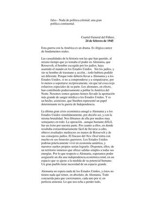falso - Nada de política colonial; una gran
política continental.
Cuartel General del Führer,
24 de febrero de 1945
Esta guerra con la América es un drama. Es ilógica carece
de fundamentos reales.
Las casualidades de la historia son las que han querido, al
mismo tiempo que yo tomaba el poder en Alemania, que
Roosevelt, el hombre escogido por los judíos, haya
asumido el mando en los Estados Unidos. Sin los judíos, y
sin su hombre de trasmano y acción, ; todo hubiera podido
ser diferente. Porque todo debería llevar a Alemania y a los
Estados Unidos, si no a comprenderse y a simpatizarse, por
lo menos a soportarse recíprocamente, sin que tal cosa exija
esfuerzos especiales de su parte. Los alemanes, en efecto,
han contribuido poderosamente a poblar la América del
Norte. Nosotros somos quienes hemos llevado la aportación
más grande de sangre nórdica a los Estados Unidos. Y es
un hecho, asimismo, que Steuben representó un papel
determinante en la guerra de Independencia.
La última gran crisis económica amagó a Alemania y a los
Estados Unidos simultáneamente, por decirlo así, y con la
misma brutalidad. Nos libramos de ella por medios muy
semejantes en todo. La operación , aunque bastante difícil,
fue un éxito por nuestra parte. Por cuanto a ellos, en donde
resultaba extraordinariamente fácil de llevarse a cabo,
obtuvo resultados mediocres en manos de Roosevelt y de
sus consejeros judíos. El fracaso del New Deal entra con
mucho en sus frenesíes guerreros. Los Estados Unidos
podrían prácticamente vivir en economía autártica, y
nuestros sueños propios serían lograrlo. Disponen, ellos, de
un territorio inmenso que ofrece salidas simples a todas sus
energías. Por lo que respecto a Alemania, esperamos poder
asegurarle un día una independencia económica total, en un
espacio que se ajuste a la medida de su potencial humano.
Un gran pueblo tiene necesidad de un espacio grande.
Alemania no espera nada de los Estados Unidos, y éstos no
tienen nada qué temer, en absoluto, de Alemania. Todo
concuerda para que coexistamos, cada uno por sí, en
perfecta armonía. Lo que nos echa a perder todo,
 