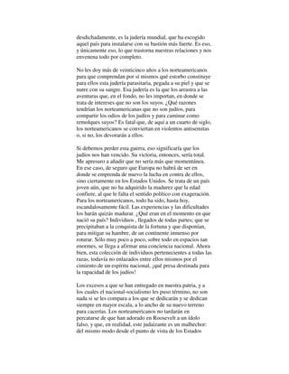 desdichadamente, es la judería mundial, que ha escogido
aquel país para instalarse con su bastión más fuerte. Es eso,
y únicamente eso, lo que trastorna nuestras relaciones y nos
envenena todo por completo.
No les doy más de veinticinco años a los norteamericanos
para que comprendan por sí mismos qué estorbo constituye
para ellos esta judería parasitaria, pegada a su piel y que se
nutre con su sangre. Esa judería es la que los arrastra a las
aventuras que, en el fondo, no les importan, en donde se
trata de intereses que no son los suyos. ¿Qué razones
tendrían los norteamericanas que no son judíos, para
compartir los odios de los judíos y para caminar como
remolques suyos? Es fatal que, de aquí a un cuarto de siglo,
los norteamericanos se conviertan en violentos antisemitas
o, si no, los devorarán a ellos.
Si debemos perder esta guerra, eso significaría que los
judíos nos han vencido. Su victoria, entonces, sería total.
Me apresuro a añadir que no sería más que momentánea.
En ese caso, de seguro que Europa no habrá de ser en
donde se emprenda de nuevo la lucha en contra de ellos,
sino ciertamente en los Estados Unidos. Se trata de un país
joven aún, que no ha adquirido la madurez que la edad
confiere, al que le falta el sentido político con exageración.
Para los norteamericanos, todo ha sido, hasta hoy,
escandalosamente fácil. Las experiencias y las dificultades
los harán quizás madurar. ¿Qué eran en el momento en que
nació su país? Individuos , llegados de todas partes; que se
precipitaban a la conquista de la fortuna y que disponían,
para mitigar su hambre, de un continente inmenso por
roturar. Sólo muy poco a poco, sobre todo en espacios tan
enormes, se llega a afirmar una conciencia nacional. Ahora
bien, esta colección de individuos pertenecientes a todas las
razas, todavía no enlazados entre ellos mismos por el
cimiento de un espíritu nacional, ¡qué presa destinada para
la rapacidad de los judíos!
Los excesos a que se han entregado en nuestra patria, y a
los cuales el nacional-socialismo les puso término, no son
nada si se les compara a los que se dedicarán y se dedican
siempre en mayor escala, a lo ancho de su nuevo terreno
para cacerías. Los norteamericanos no tardarán en
percatarse de que han adorado en Roosevelt a un ídolo
falso, y que, en realidad, este judaizante es un malhechor:
del mismo modo desde el punto de vista de los Estados
 