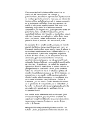 Unidos que desde el de la humanidad entera. Los ha
conducido por sendas que no son las suyas, y,
particularmente, haciéndolos representar un papel activo en
un conflicto que no les concierne para nada. Un mínimo de
instinto político les hubiera inspirado la idea de permanecer
en su aislamiento espléndido, de no representar en este
conflicto más que un papel de árbitros. Con un poco de
madurez y un poco más de experiencia, hubiesen
comprendido, sin ninguna duda, que su principal interés era
parapetarse, frente a una Europa desgarrada, en una
neutralidad vigilante. Interviniendo, se han hundido todavía
más bajo el peso de sus explotadores judíos. Éstos sí que
conocen al mundo y saben perfectamente lo que hacen;
pero sólo desde su punto de vista particular de judíos.
El presidente de los Estados Unidos, durante este periodo
crucial, si el destino hubiese querido que fuera otro y no
Roosevelt, habría podido ser un hombre capaz de adaptar la
economía norteamericana a las necesidades del siglo xx, y
de convertirse en el presidente más grande después de
Lincoln. La crisis de 1930 no fue más que una crisis de
crecimiento, pero a escala mundial. El liberalismo
económico demostraba que no era más que una fórmula
anticuada. Bastaba, habiendo comprendido la significación
de esta crisis y de su alcance, con hallarle los remedios
apropiados. He ahí el papel al cual se hubiera limitado un
gran presidente de los Estados Unidos, y que le hubiera
valido una situación sin par en el tablero de ajedrez del
mundo. No cabe la menor duda de que debió interesar a sus
compatriotas en los grandes problemas internacionales,
abrirles los ojos sobre lo que ocurre en este planeta; pero
meterlos en la baraúnda como lo hizo ese criminal de
Roosevelt , ¡era una locura! Éste ha abusado cínicamente
de su ignorancia, de su ingenuidad, de su credulidad. Les
ha hecho ver el mundo a través de la óptica judía, y los ha
arrastrado sobre una vía que les será fatal, si no se
recuperan a tiempo.
Los asuntos de los norteamericanos no son de los que a
nosotros nos importen, y lo que pudiera sucederles me
dejaría por completo indiferente, si su comportamiento no
tuviese una repercusión directa sobre nuestro destino y
sobre el de Europa.
Otra particularidad que hubiera podido acercarnos a los
Estados Unidos, es que ni ellos ni nosotros tenemos una
 