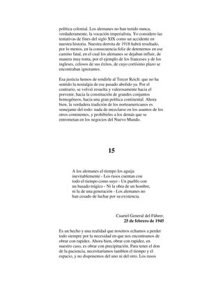 política colonial. Los alemanes no han tenido nunca,
verdaderamente, la vocación imperialista. Yo considero las
tentativas de fines del siglo XIX como un accidente en
nuestra historia. Nuestra derrota de 1918 habrá resultado,
por lo menos, en la consecuencia feliz de detenernos en ese
camino fatal, en el cual los alemanes se dejaban influir, de
manera muy tonta, por el ejemplo de los franceses y de los
ingleses, celosos de sus éxitos, de cuyo cortísimo plazo se
encontraban ignorantes.
Esa justicia hemos de rendirle al Tercer Reich: que no ha
sentido la nostalgia de ese pasado abolido ya. Por el
contrario, se volvió resuelta y valerosamente hacia el
porvenir, hacia la constitución de grandes conjuntos
homogéneos, hacia una gran política continental. Ahora
bien, la verdadera tradición de los norteamericanos es
semejante del todo: nada de mezclarse en los asuntos de los
otros continentes, y prohibirles a los demás que se
entrometan en los negocios del Nuevo Mundo.
15
A los alemanes el tiempo los aguija
inevitablemente - Los rusos cuentan con
todo el tiempo como suyo - Un pueblo con
un basado trágico - Ni la obra de un hombre,
ni la de una generación - Los alemanes no
han cesado de luchar por su existencia.
Cuartel General del Führer,
25 de febrero de 1945
Es un hecho y una realidad que nosotros echamos a perder
todo siempre por la necesidad en que nos encontramos de
obrar con rapidez. Ahora bien, obrar con rapidez, en
nuestro caso, es obrar con precipitación. Para tener el don
de la paciencia, necesitaríamos tambíen el tiempo y el
espacio, y no disponemos del uno ni del otro. Los rusos
 