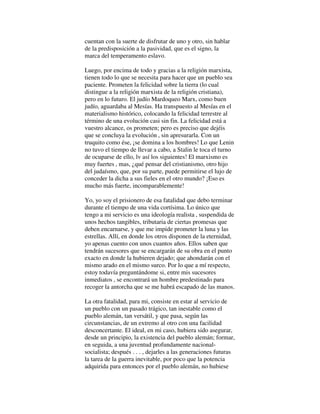 cuentan con la suerte de disfrutar de uno y otro, sin hablar
de la predisposición a la pasividad, que es el signo, la
marca del temperamento eslavo.
Luego, por encima de todo y gracias a la religión marxista,
tienen todo lo que se necesita para hacer que un pueblo sea
paciente. Prometen la felicidad sobre la tierra (lo cual
distingue a la religión marxista de la religión cristiana),
pero en lo futuro. El judío Mardoqueo Marx, como buen
judío, aguardaba al Mesías. Ha transpuesto al Mesías en el
materialismo histórico, colocando la felicidad terrestre al
término de una evolución casi sin fin. La felicidad está a
vuestro alcance, os prometen; pero es preciso que dejéis
que se concluya la evolución , sin apresurarla. Con un
truquito como ése, ¡se domina a los hombres! Lo que Lenin
no tuvo el tiempo de llevar a cabo, a Stalin le toca el turno
de ocuparse de ello, lv así los siguientes! El marxismo es
muy fuertes , mas, ¿qué pensar del cristianismo, otro hijo
del judaísmo, que, por su parte, puede permitirse el lujo de
conceder la dicha a sus fieles en el otro mundo? ¡Eso es
mucho más fuerte, incomparablemente!
Yo, yo soy el prisionero de esa fatalidad que debo terminar
durante el tiempo de una vida cortísima. Lo único que
tengo a mi servicio es una ideología realista , suspendida de
unos hechos tangibles, tributaria de ciertas promesas que
deben encarnarse, y que me impide prometer la luna y las
estrellas. Allí, en donde los otros disponen de la eternidad,
yo apenas cuento con unos cuantos años. Ellos saben que
tendrán sucesores que se encargarán de su obra en el punto
exacto en donde la hubieren dejado; que ahondarán con el
mismo arado en el mismo surco. Por lo que a mí respecto,
estoy todavía preguntándome si, entre mis sucesores
inmediatos , se encontrará un hombre predestinado para
recoger la antorcha que se me habrá escapado de las manos.
La otra fatalidad, para mi, consiste en estar al servicio de
un pueblo con un pasado trágico, tan inestable como el
pueblo alemán, tan versátil, y que pasa, según las
circunstancias, de un extremo al otro con una facilidad
desconcertante. El ideal, en mi caso, hubiera sido asegurar,
desde un principio, la existencia del pueblo alemán; formar,
en seguida, a una juventud profundamente nacional-
socialista; después . . . , dejarles a las generaciones futuras
la tarea de la guerra inevitable, por poco que la potencia
adquirida para entonces por el pueblo alemán, no hubiese
 