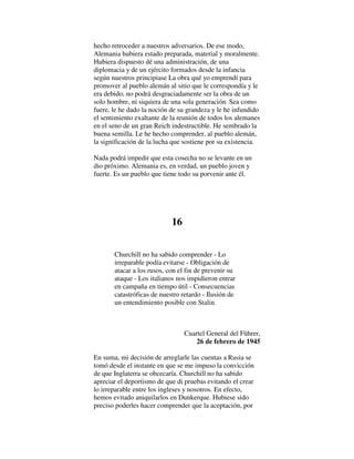 hecho retroceder a nuestros adversarios. De ese modo,
Alemania hubiera estado preparada, material y moralmente.
Hubiera dispuesto dé una administración, de una
diplomacia y de un ejército formados desde la infancia
según nuestros principiase La obra qué yo emprendí para
promover al pueblo alemán al sitio que le correspondía y le
era debido, no podrá desgraciadamente ser la obra de un
solo hombre, ni siquiera de una sola generación. Sea como
fuere, le he dado la noción de su grandeza y le he infundido
el sentimiento exaltante de la reunión de todos los alemanes
en el seno de un gran Reich indestructible. He sembrado la
buena semilla. Le he hecho comprender, al pueblo alemán,
la significación de la lucha que sostiene por su existencia.
Nada podrá impedir que esta cosecha no se levante en un
dio próximo. Alemania es, en verdad, un pueblo joven y
fuerte. Es un pueblo que tiene todo su porvenir ante él.
16
Churchill no ha sabido comprender - Lo
irreparable podía evitarse - Obligación de
atacar a los rusos, con el fin de prevenir su
ataque - Los italianos nos impidieron entrar
en campaña en tiempo útil - Consecuencias
catastróficas de nuestro retardo - Ilusión de
un entendimiento posible con Stalin.
Cuartel General del Führer,
26 de febrero de 1945
En suma, mi decisión de arreglarle las cuentas a Rusia se
tomó desde el instante en que se me impuso la convicción
de que Inglaterra se obcecaría. Churchill no ha sabido
apreciar el deportismo de que di pruebas evitando el crear
lo irreparable entre los ingleses y nosotros. En efecto,
hemos evitado aniquilarlos en Dunkerque. Hubiese sido
preciso poderles hacer comprender que la aceptación, por
 