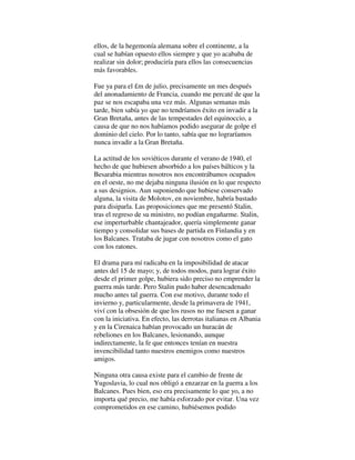 ellos, de la hegemonía alemana sobre el continente, a la
cual se habían opuesto ellos siempre y que yo acababa de
realizar sin dolor; produciría para ellos las consecuencias
más favorables.
Fue ya para el £m de julio, precisamente un mes después
del anonadamiento de Francia, cuando me percaté de que la
paz se nos escapaba una vez más. Algunas semanas más
tarde, bien sabía yo que no tendríamos éxito en invadir a la
Gran Bretaña, antes de las tempestades del equinoccio, a
causa de que no nos habíamos podido asegurar de golpe el
dominio del cielo. Por lo tanto, sabía que no lograríamos
nunca invadir a la Gran Bretaña.
La actitud de los soviéticos durante el verano de 1940, el
hecho de que hubiesen absorbido a los países bálticos y la
Besarabia mientras nosotros nos encontrábamos ocupados
en el oeste, no me dejaba ninguna ilusión en lo que respecto
a sus designios. Aun suponiendo que hubiese conservado
alguna, la visita de Molotov, en noviembre, habría bastado
para disiparla. Las proposiciones que me presentó Stalin,
tras el regreso de su ministro, no podían engañarme. Stalin,
ese imperturbable chantajeador, quería simplemente ganar
tiempo y consolidar sus bases de partida en Finlandia y en
los Balcanes. Trataba de jugar con nosotros como el gato
con los ratones.
El drama para mí radicaba en la imposibilidad de atacar
antes del 15 de mayo; y, de todos modos, para lograr éxito
desde el primer golpe, hubiera sido preciso no emprender la
guerra más tarde. Pero Stalin pudo haber desencadenado
mucho antes tal guerra. Con ese motivo, durante todo el
invierno y, particularmente, desde la primavera de 1941,
viví con la obsesión de que los rusos no me fuesen a ganar
con la iniciativa. En efecto, las derrotas italianas en Albania
y en la Cirenaica habían provocado un huracán de
rebeliones en los Balcanes, lesionando, aunque
indirectamente, la fe que entonces tenían en nuestra
invencibilidad tanto nuestros enemigos como nuestros
amigos.
Ninguna otra causa existe para el cambio de frente de
Yugoslavia, lo cual nos obligó a enzarzar en la guerra a los
Balcanes. Pues bien, eso era precisamente lo que yo, a no
importa qué precio, me había esforzado por evitar. Una vez
comprometidos en ese camino, hubiésemos podido
 